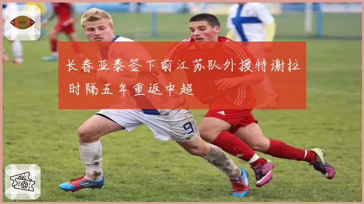 长春亚泰签下前江苏队外援特谢拉 时隔五年重返中超