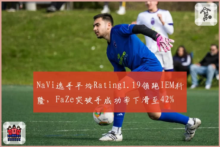 NaVi选手平均Rating1.19领跑IEM科隆，FaZe突破手成功率下滑至42%
