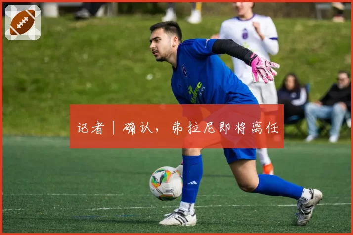 记者丨确认，弗拉尼即将离任