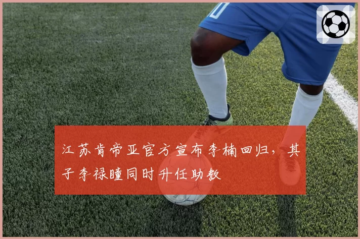 江苏肯帝亚官方宣布李楠回归,其子李禄瞳同时升任助教