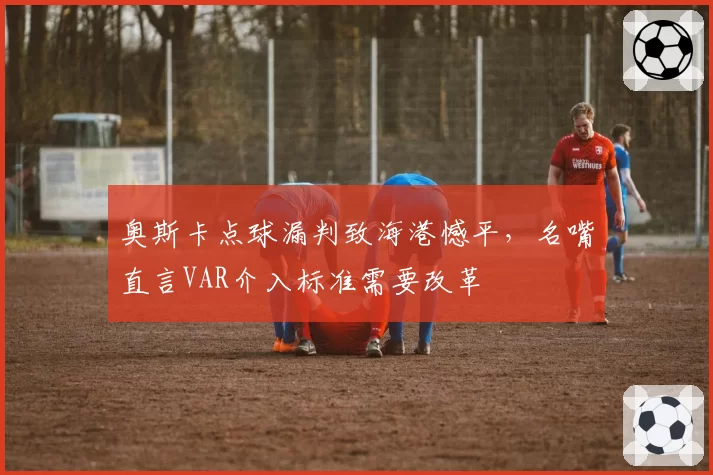 奥斯卡点球漏判致海港憾平，名嘴直言VAR介入标准需要改革