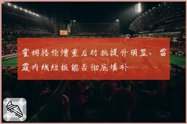 霍姆格伦增重后对抗提升明显,雷霆内线短板能否彻底填补