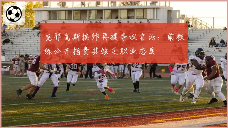 克耶高斯换帅再提争议言论，前教练公开指责其缺乏职业态度