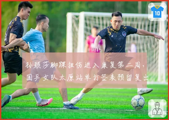 孙颖莎脚踝扭伤进入康复第二周,国乒女队太原站单打签表预留复出空间