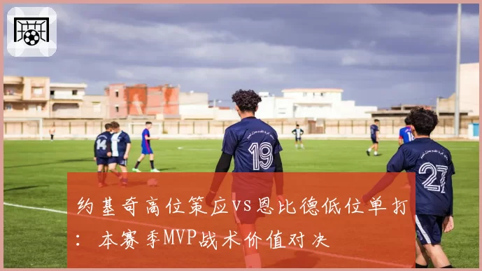 约基奇高位策应vs恩比德低位单打：本赛季MVP战术价值对决
